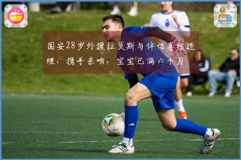 国安28岁外援拉莫斯与伴侣喜结连理，携手亲吻，宝宝已满六个月