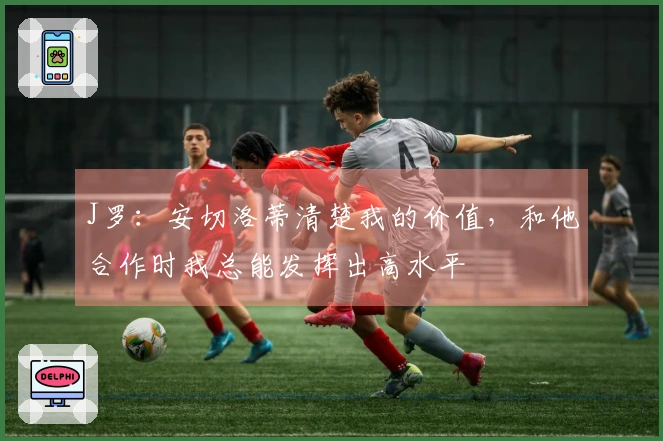 J罗：安切洛蒂清楚我的价值，和他合作时我总能发挥出高水平