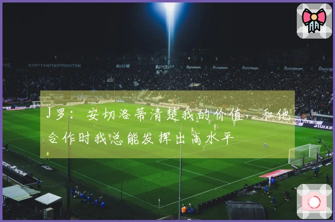 J罗：安切洛蒂清楚我的价值，和他合作时我总能发挥出高水平