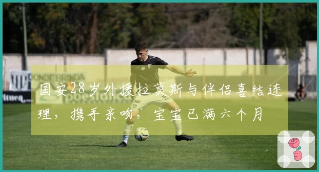 国安28岁外援拉莫斯与伴侣喜结连理，携手亲吻，宝宝已满六个月