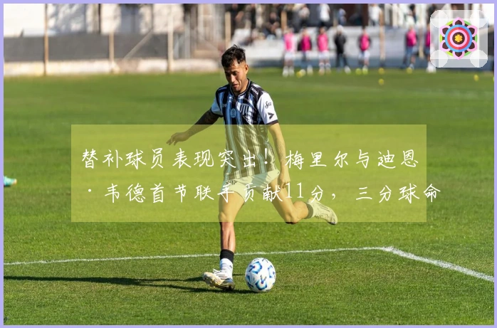替补球员表现突出！梅里尔与迪恩·韦德首节联手贡献11分，三分球命中率高达75%